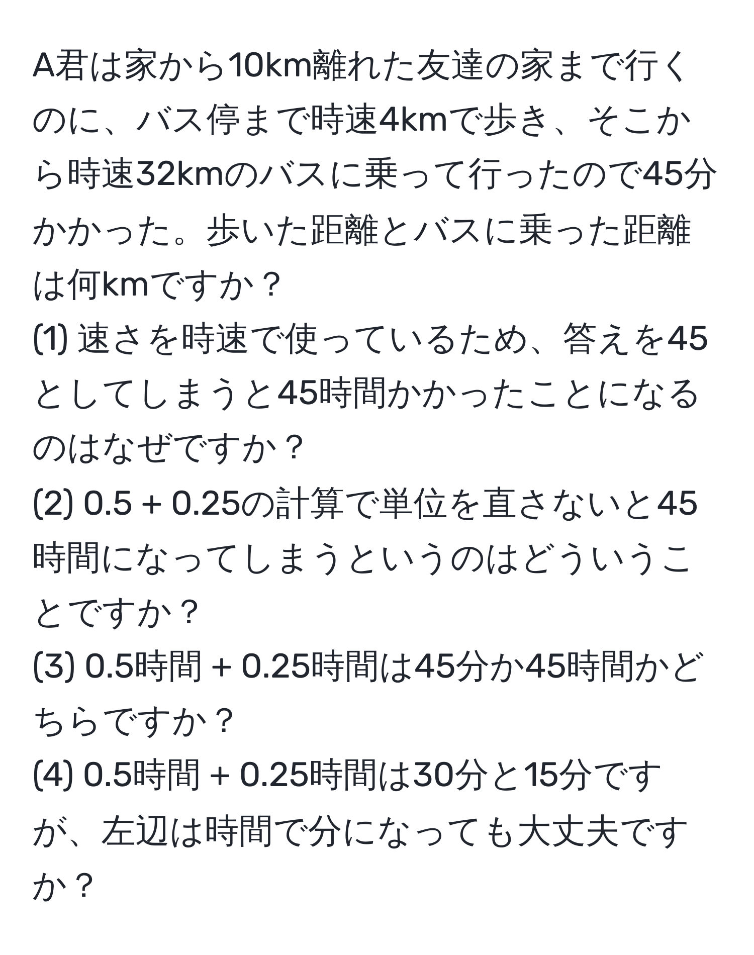 A君は家から10km離れた友達の家まで行くのに、バス停まで時速4kmで歩き、そこから時速32kmのバスに乗って行ったので45分かかった。歩いた距離とバスに乗った距離は何kmですか？  
(1) 速さを時速で使っているため、答えを45としてしまうと45時間かかったことになるのはなぜですか？  
(2) 0.5 + 0.25の計算で単位を直さないと45時間になってしまうというのはどういうことですか？  
(3) 0.5時間 + 0.25時間は45分か45時間かどちらですか？  
(4) 0.5時間 + 0.25時間は30分と15分ですが、左辺は時間で分になっても大丈夫ですか？