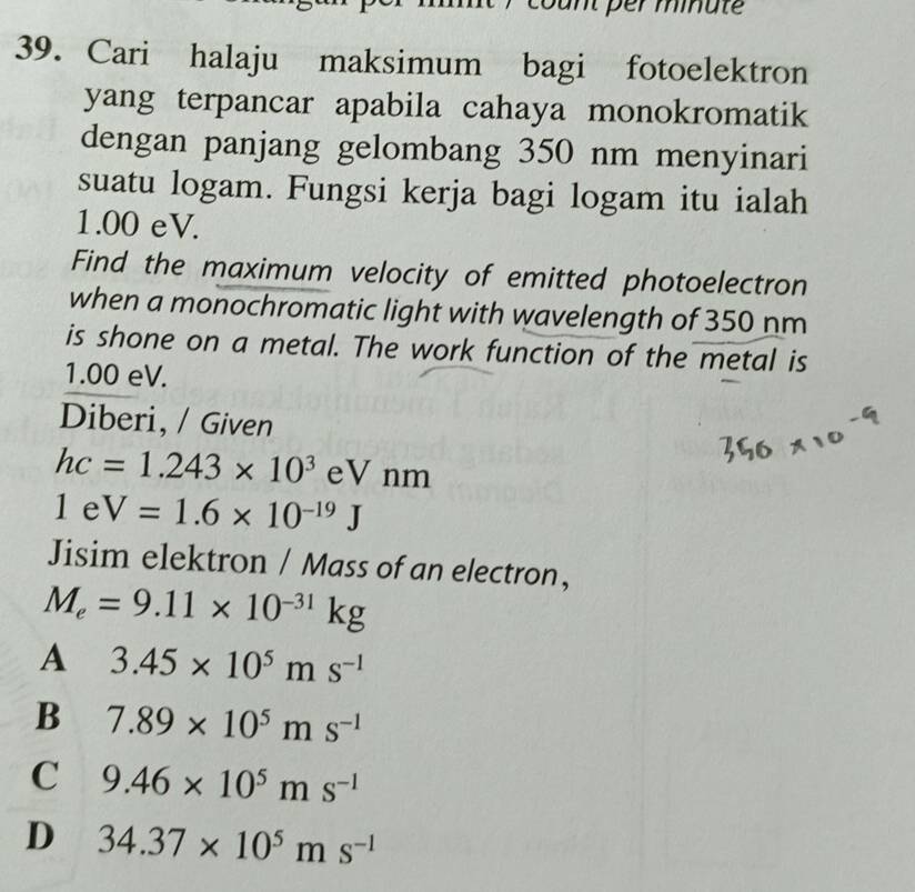 count per miate
39. Cari halaju maksimum bagi fotoelektron
yang terpancar apabila cahaya monokromatik
dengan panjang gelombang 350 nm menyinari
suatu logam. Fungsi kerja bagi logam itu ialah
1.00 eV.
Find the maximum velocity of emitted photoelectron
when a monochromatic light with wavelength of 350 nm
is shone on a metal. The work function of the metal is
1.00 eV.
Diberi, / Given
hc=1.243* 10^3 eV nm
1eV=1.6* 10^(-19)J
Jisim elektron / Mass of an electron,
M_e=9.11* 10^(-31)kg
A 3.45* 10^5ms^(-1)
B 7.89* 10^5ms^(-1)
C 9.46* 10^5ms^(-1)
D 34.37* 10^5ms^(-1)