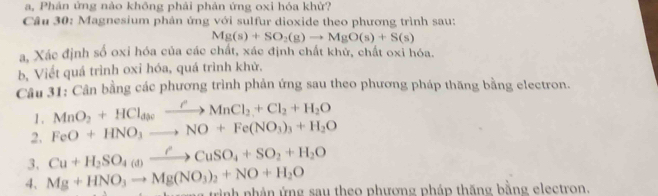 a, Phản ứng nào không phải phản ứng oxi hóa khử? 
Câu 30: Magnesium phản ứng với sulfur dioxide theo phương trình sau:
Mg(s)+SO_2(g)to MgO(s)+S(s)
a, Xác định số oxi hóa của các chất, xác định chất khử, chất oxi hóa. 
b, Viết quá trình oxi hóa, quá trình khử. 
Câu 31: Cân bằng các phương trình phản ứng sau theo phương pháp thăng bằng electron. 
1 . MnO_2+HCl_dyto MnCMnCl_2+Cl_2+H_2O
2. FeO+HNO_3to NO+Fe(NO_3)_3+H_2O
3. Cu+H_2SO_4(d)xrightarrow rCuSO_4+SO_2+H_2O
4. Mg+HNO_3to Mg(NO_3)_2+NO+H_2O tình phân ứng sau theo phương pháp thăng bằng electron.