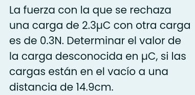 La fuerza con la que se rechaza 
una carga de 2.3μC con otra carga 
es de 0.3N. Determinar el valor de 
la carga desconocida en μC, si las 
cargas están en el vacío a una 
distancia de 14.9cm.