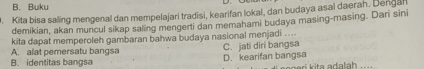 B. Buku
D.
. Kita bisa saling mengenal dan mempelajari tradisi, kearifan lokal, dan budaya asal daerah. Dengan
demikian, akan muncul sikap saling mengerti dan memahami budaya masing-masing. Dari sini
kita dapat memperoleh gambaran bahwa budaya nasional menjadi ....
A. alat pemersatu bangsa C. jati diri bangsa
B. identitas bangsa D. kearifan bangsa
i t a a dla h ....