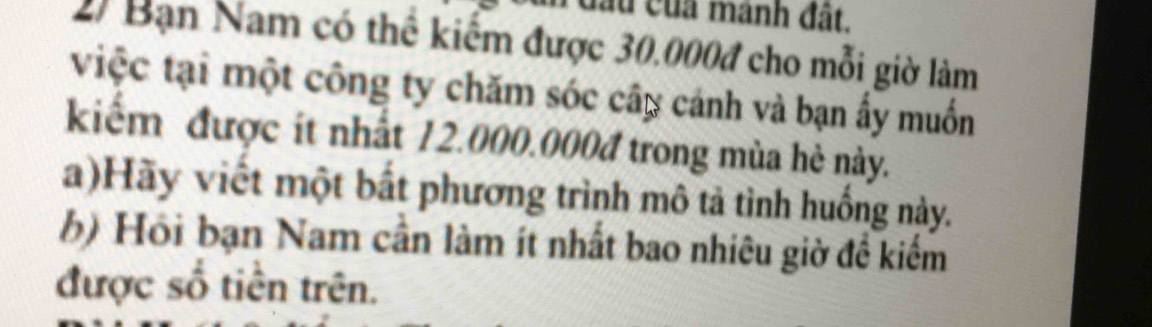 đầu của manh đất. 
2) Bạn Nam có thể kiểm được 30.000đ cho mỗi giờ làm 
việc tại một công ty chăm sóc cây cánh và bạn ấy muốn 
kiểm được ít nhất 12.000.000đ trong mùa hè này. 
a)Hãy viết một bất phương trình mô tả tình huống này. 
b) Hồi bạn Nam cần làm ít nhất bao nhiêu giờ đề kiểm 
được số tiền trên.