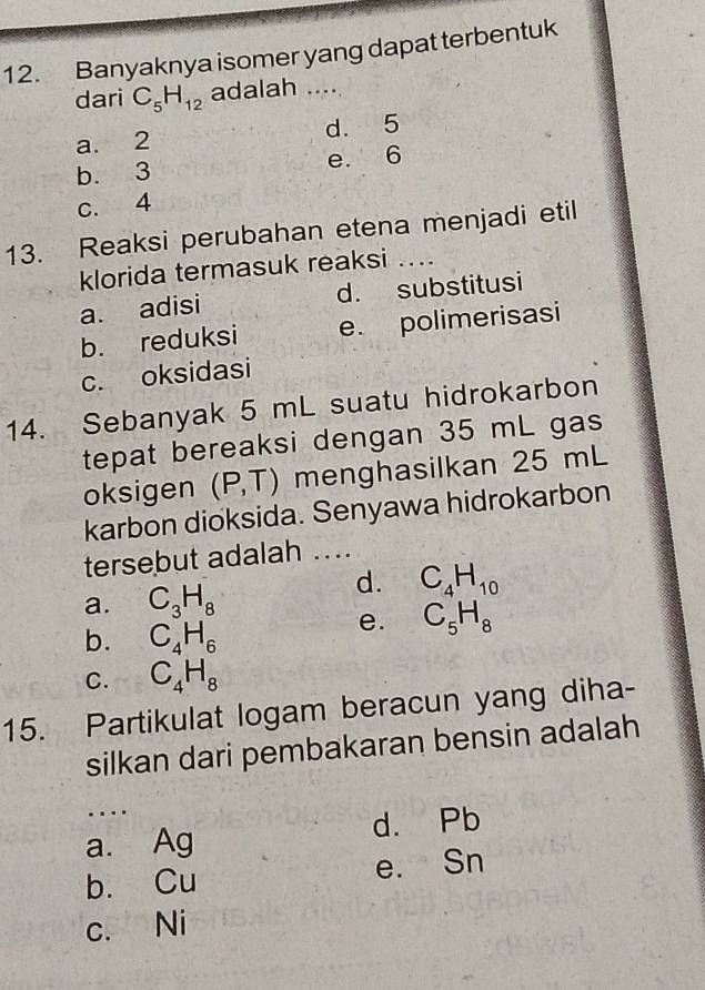 Banyaknya isomer yang dapat terbentuk
dari C_5H_12 adalah ....
a. 2 d. 5
b. 3 e. 6
c. 4
13. Reaksi perubahan etena menjadi etil
klorida termasuk reaksi ....
a. adisi d. substitusi
b. reduksi e. polimerisasi
c. oksidasi
14. Sebanyak 5 mL suatu hidrokarbon
tepat bereaksi dengan 35 mL gas
oksigen (P,T) menghasilkan 25 mL
karbon dioksida. Senyawa hidrokarbon
tersebut adalah ....
a. C_3H_8
d. C_4H_10
b. C_4H_6
e. C_5H_8
C. C_4H_8
15. Partikulat logam beracun yang diha-
silkan dari pembakaran bensin adalah
...
a. Ag d. Pb
b. Cu e. Sn
c. Ni