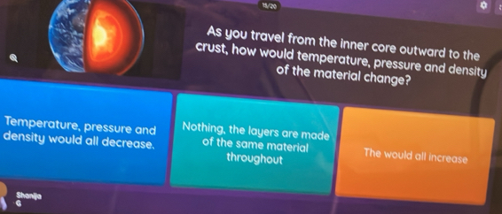 1/20
As you travel from the inner core outward to the
crust, how would temperature, pressure and density
of the material change?
Temperature, pressure and Nothing, the layers are made
density would all decrease. of the same material The would all increase
throughout
Shanlja