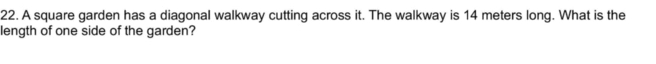 A square garden has a diagonal walkway cutting across it. The walkway is 14 meters long. What is the 
length of one side of the garden?