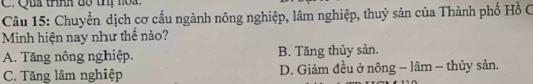 Qua trình đô thị hoa.
Câu 15: Chuyển dịch cơ cấu ngành nông nghiệp, lâm nghiệp, thuỷ sản của Thành phố Hồ C
Minh hiện nay như thể nào?
A. Tăng nông nghiệp. B. Tăng thủy sản.
C. Tăng lâm nghiệp D. Giảm đều ở nông - lâm - thủy sản.