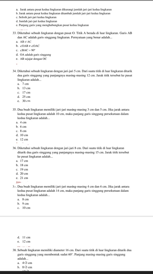 a. Jarak antara pusat kedua lingkaran dikurangi jumlah jari-jari kedua lingkaran
b, Jarak antara pusat kedua lingkaran ditambah jumlah jari-jari kedua lingkaran
c. Selisih jari-jari kedua lingkaran
d. Jumlah jari-jari kedua lingkaran
e. Panjang garis yang menghubungkan pusat kedua lingkaran
33. Diketahui sebuah lingkaran dengan pusat O. Titik A berada di luar lingkaran, Garis AB
dan AC adalah garis singgung lingkaran. Pernyataan yang benar adalah...
a. AB!= AC
b. ∠ OAB!= ∠ OAC
C. ∠ BAC=90°
d. OA adalah garis singgung
e. AB sejajar dengan OC
34. Diketahui sebuah lingkaran dengan jari-jari 5 cm. Dari suatu titik di luar lingkaran ditarik
dua garis singgung yang panjangnya masing-masing 12 cm. Jarak titik tersebut ke pusat
lingkaran adalah...
a. 7 cm
b. 13 cm
c. 17 cm
d. 25 cm
e. 30 cm
35. Dua buah lingkaran memiliki jari-jari masing-masing 3 cm dan 5 cm. Jika jarak antara
kedua pusat lingkaran adalah 10 cm, maka panjang garis singgung persekutuan dalam
kedua lingkaran adalah...
a. 4 cm
b. 6 cm
c. 8 cm
d. 10 cm
e. 12 cm
36. Diketahui sebuah lingkaran dengan jari-jari 8 cm. Dari suatu titik di luar lingkaran
ditarik dua garis singgung yang panjangnya masing-masing 15 cm. Jarak titik tersebut
ke pusat lingkaran adalah...
a. 17 cm
b. 18 cm
c. 19 cm
d. 20 cm
e. 21 cm
Juw
37. Dua buah lingkaran memiliki jari-jari masing-masing 4 cm dan 6 cm. Jika jarak antara
kedua pusat lingkaran adalah 14 cm, maka panjang garis singgung persekutuan dalam
kedua lingkaran adalah...
a. 8 cm
b. 9 cm
c. 10 cm
d. 1 1 cm
e. 12 cm
38. Sebuah lingkaran memiliki diameter 16 cm. Dari suatu titik di luar lingkaran ditarik dua
garis singgung yang membentuk sudut 60°. Panjang masing-masing garis singgung
adalah...
a. 4sqrt(3)cm
b. 8sqrt(3)cm