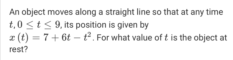 An object moves along a straight line so that at any time
t, 0≤ t≤ 9 , its position is given by
x(t)=7+6t-t^2. For what value of t is the object at 
rest?