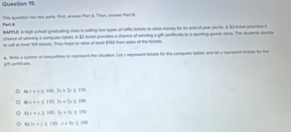 This question has two parts. First, answer Part A. Then, answer Part B.
Part A
RAFFLE A high school graduating class is selling two types of raffie tickets to raise money for an end-of-year picnic. A $3 ticket provides a
chance of winning a computer tablet. A $2 ticket provides a chance of winning a giff certificate to a sporting-goods store. The students decide
to sell at most 100 tickets. They hope to raise at least $150 from sales of the lickets.
a. Write a system of inequalities to represent the situation. Let x represent tickets for the computer tablet; and let y represent lickets for the
gift certificate.
A) x+y≤ 100; 3x+2y≥ 150
B) x+y≤ 150; 3x+2y≥ 100
C) x+y≥ 100, 3x+2y≥ 150
D) 3x+y≥ 150; x+8y≤ 100