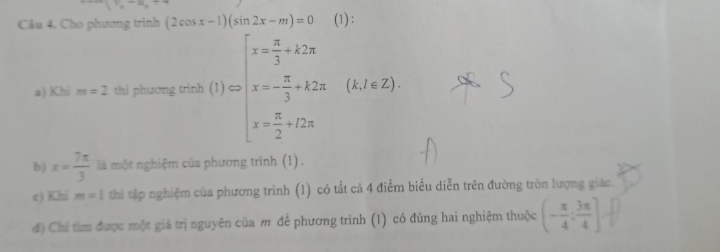 x_=· x_0
Cầu 4. Cho phương trình (2cos x-1)(sin 2x-m)=0 (1): 
a) Khi m=2 thì phương wat(t)=beginarrayl x= π /3 +12π  x=- π /3 +2π . x/2) x= π /2 +2π xendarray.
b) x= 7π /3  là một nghiệm của phương trình (1). 
e) Khi m=1 thi tập nghiệm của phương trình (1) có tất cả 4 điểm biểu diễn trên đường tròn lượng giác. 
d) Chí tìm được một giá trị nguyên của m để phương trình (1) có đúng hai nghiệm thuộc (- π /4 ; 3π /4 ].