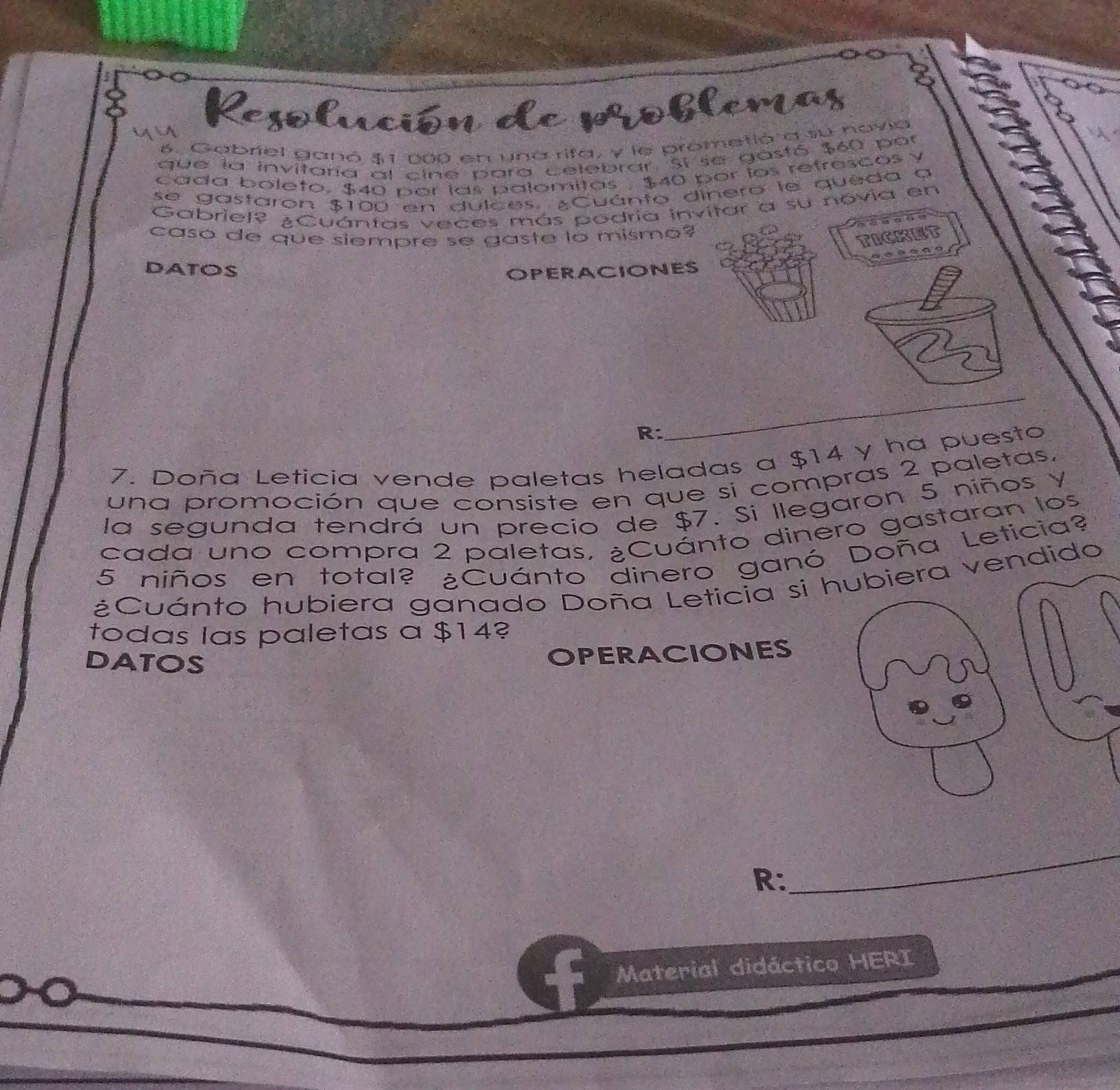 yu 
Resolución de poblemas 
6. Gabriel ganó $1 200 en una rifa, y le prometió a su navia 
que la invitaría al cine para celebrar. Si se gastó $60 por 
cada boleto, $40 por las palomitas , $40 por íos refrescos y 
se gastaron $100 en dulces. ¿Cuánto dinero le queda a 
Gabriel? ¿Cuántas veces más podria invitar a su novia en 
caso de que siempre se gaste lo mismo? 
TICKET 
DATOS OPERACIONES 
R: 
_ 
7. Doña Leticia vende paletas heladas a $14 y ha puesto 
una promoción que consiste en que si compras 2 paletas. 
la segunda tendrá un precio de $7. Si llegaron 5 niños Y 
cada uno compra 2 paletas, ¿Cuánto dinero gastaran los
5 niños en total? ¿Cuánto dinero ganó Doña Leticia? 
¿Cuánto hubiera ganado Doña Leticia si endido 
todas las paletas a $14? 
DATOS 
OPERACIONES 
R: 
_ 
Material didáctico HERI