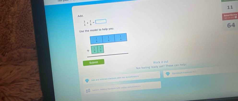 Add. 
Smart Score

 3/4 + 2/8 =□
64 
Use the model to help you.
 1/4 
+beginarrayr  1/4   1/8 □  1/9  hline endarray  1/4 
Submit Work it out 
Not feeling ready yet? These can help: 
Add and subtract fractions with like denominators Equivaient fractions (65) 
Lesson: Adding fractions with uniike denominaters