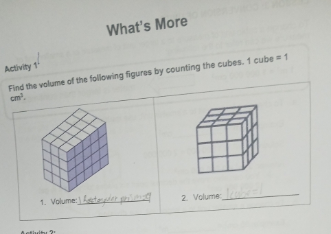 What's More 
Activity 1 
Find the volume of the following figures by counting the cubes. 1 cube =1
cm^3. 
1. Volume:_ 2. Volume: 
_