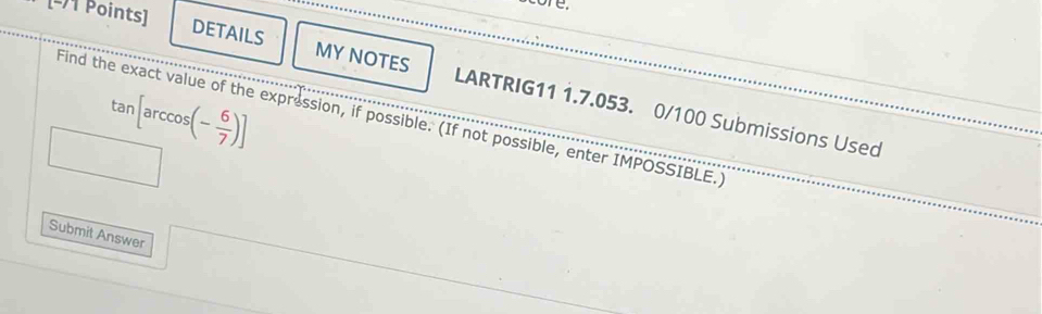 re. 
[-1 Points] 
DETAILS MY NOTES LARTRIG11 1.7.053. 0/100 Submissions Used
tan arccos (- 6/7 )]
Find the exact value of the expression, if possible. (If not possible, enter IMPOSSIBLE.) 
Submit Answer