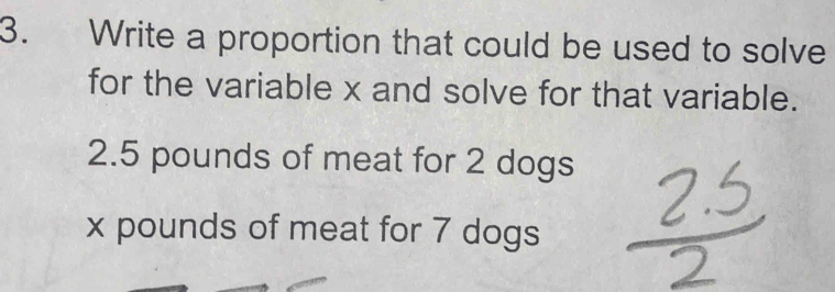 Write a proportion that could be used to solve 
for the variable x and solve for that variable. 
2. 5 pounds of meat for 2 dogs
x pounds of meat for 7 dogs