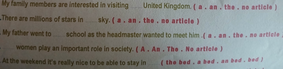 My family members are interested in visiting_ _ United Kingdom. ( a . an . the . no article ) 
.There are millions of stars in _sky. ( a . an , the , no article ) 
My father went to _school as the headmaster wanted to meet him .( a . an . the . no article 
_women play an important role in society. ( A . An . The . No artIcle ) 
. At the weekend it's really nice to be able to stay in _( the bed , a bed , an bed , bed )