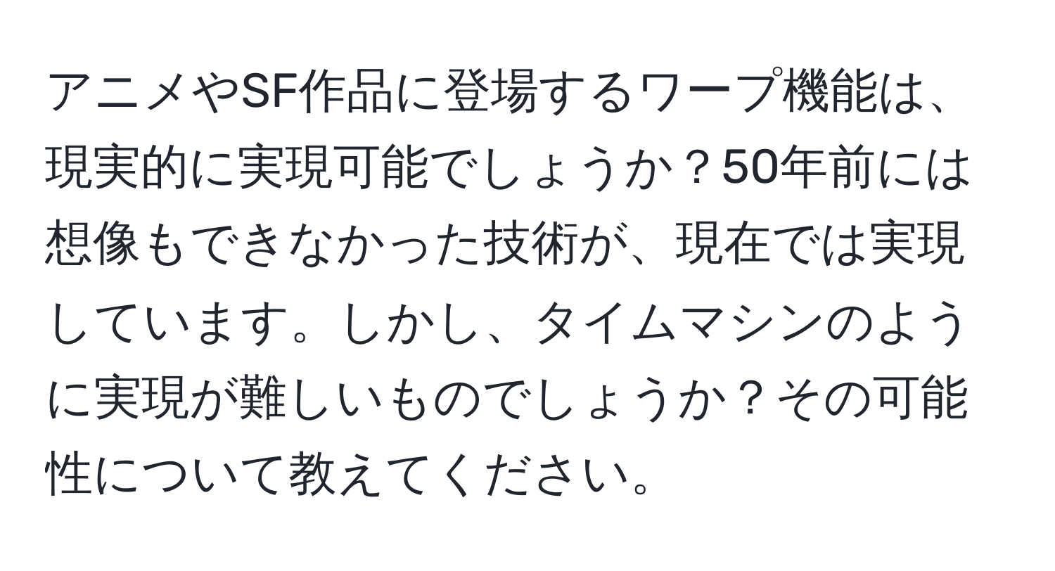 アニメやSF作品に登場するワープ機能は、現実的に実現可能でしょうか？50年前には想像もできなかった技術が、現在では実現しています。しかし、タイムマシンのように実現が難しいものでしょうか？その可能性について教えてください。