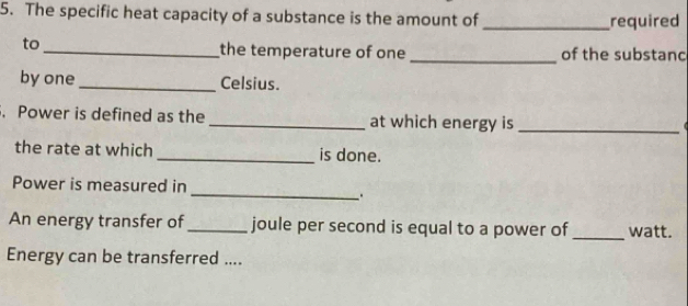 The specific heat capacity of a substance is the amount of _required 
to_ the temperature of one _of the substanc 
by one _Celsius. 
. Power is defined as the _at which energy is_ 
the rate at which _is done. 
_ 
Power is measured in 
. . 
An energy transfer of_ joule per second is equal to a power of _watt. 
Energy can be transferred ....