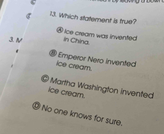 Which statement is true?
Ⓐ Ice cream was invented
3. N in China.
® Emperor Nero invented
ice cream.
© Martha Washington invented
ice cream.
⑩ No one knows for sure.