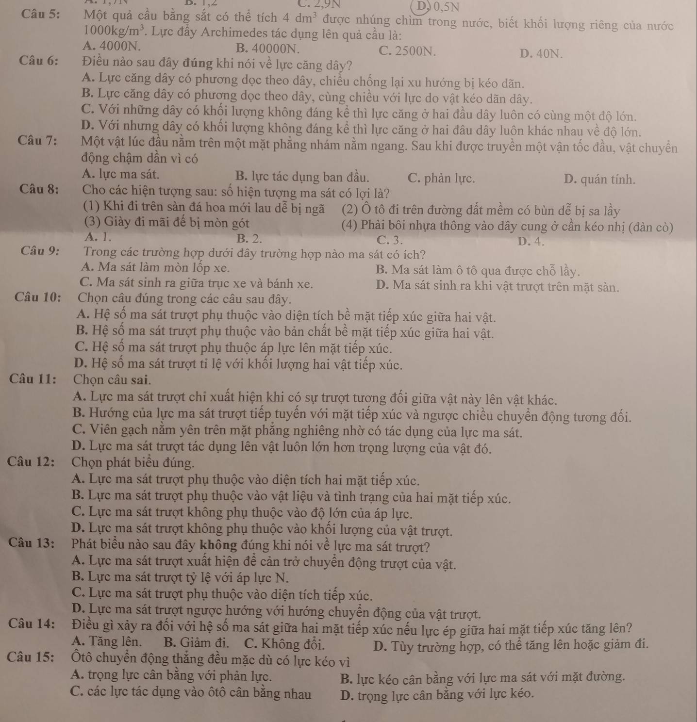 C. 2,9N D, 0,5N
Câu 5: Một quả cầu bằng sắt có thể tích 4dm^3 được nhúng chìm trong nước, biết khối lượng riêng của nước
1000kg/m^3. Lực đầy Archimedes tác dụng lên quả cầu là:
A. 4000N. B. 40000N. C. 2500N. D. 40N.
Câu 6: Điều nào sau đây đúng khi nói về lực căng dây?
A. Lực căng dây có phương dọc theo dây, chiều chống lại xu hướng bị kéo dãn.
B. Lực căng dây có phương dọc theo dây, cùng chiều với lực do vật kéo dãn dây.
C. Với những dây có khối lượng không đáng kể thì lực căng ở hai đầu dây luôn có cùng một độ lớn.
D. Với nhưng dây có khối lượng không đáng kể thì lực căng ở hai đâu dây luôn khác nhau về độ lớn.
Câu 7: Một vật lúc đầu nằm trên một mặt phẳng nhám nằm ngang. Sau khi được truyền một vận tốc đầu, vật chuyển
động chậm dần vì có
A. lực ma sát. B. lực tác dụng ban đầu. C. phản lực. D. quán tính.
Câu 8:  Cho các hiện tượng sau: số hiện tượng ma sát có lợi là?
(1) Khi đi trên sàn đá hoa mới lau dễ bị ngã (2) Ô tô đi trên đường đất mềm có bùn dễ bị sa lầy
(3) Giày đi mãi đế bị mòn gót (4) Phải bôi nhựa thông vào dây cung ở cần kéo nhị (đàn cò)
A. 1. B. 2. C. 3. D. 4.
Câu 9: Trong các trường hợp dưới đây trường hợp nào ma sát có ích?
A. Ma sát làm mòn lốp xe. B. Ma sát làm ô tô qua được chỗ lầy.
C. Ma sát sinh ra giữa trục xe và bánh xe. D. Ma sát sinh ra khi vật trượt trên mặt sàn.
Câu 10: Chọn câu đúng trong các câu sau đây.
A. Hệ số ma sát trượt phụ thuộc vào diện tích bề mặt tiếp xúc giữa hai vật.
B. Hệ số ma sát trượt phụ thuộc vào bản chất bề mặt tiếp xúc giữa hai vật.
C. Hệ số ma sát trượt phụ thuộc áp lực lên mặt tiếp xúc.
D. Hệ số ma sát trượt tỉ lệ với khối lượng hai vật tiếp xúc.
Câu 11: :Chọn câu sai.
A. Lực ma sát trượt chỉ xuất hiện khi có sự trượt tương đối giữa vật này lên vật khác.
B. Hướng của lực ma sát trượt tiếp tuyến với mặt tiếp xúc và ngược chiều chuyển động tương đối.
C. Viên gạch nằm yên trên mặt phẳng nghiêng nhờ có tác dụng của lực ma sát.
D. Lực ma sát trượt tác dụng lên vật luôn lớn hơn trọng lượng của vật đó.
Câu 12: Chọn phát biểu đúng.
A. Lực ma sát trượt phụ thuộc vào diện tích hai mặt tiếp xúc.
B. Lực ma sát trượt phụ thuộc vào vật liệu và tình trạng của hai mặt tiếp xúc.
C. Lực ma sát trượt không phụ thuộc vào độ lớn của áp lực.
D. Lực ma sát trượt không phụ thuộc vào khối lượng của vật trượt.
Câu 13: Phát biểu nào sau đây không đúng khi nói về lực ma sát trượt?
A. Lực ma sát trượt xuất hiện để cản trở chuyển động trượt của vật.
B. Lực ma sát trượt tỷ lệ với áp lực N.
C. Lực ma sát trượt phụ thuộc vào diện tích tiếp xúc.
D. Lực ma sát trượt ngược hướng với hướng chuyền động của vật trượt.
Câu 14: Điều gì xảy ra đối với hệ số ma sát giữa hai mặt tiếp xúc nếu lực ép giữa hai mặt tiếp xúc tăng lên?
A. Tăng lên. B. Giảm đi. C. Không đổi. D. Tùy trường hợp, có thể tăng lên hoặc giảm đi.
Câu 15: Ôtô chuyển động thắng đều mặc dù có lực kéo vì
A. trọng lực cân bằng với phản lực.
B. lực kéo cân bằng với lực ma sát với mặt đường.
C. các lực tác dụng vào ôtô cân bằng nhau D. trọng lực cân bằng với lực kéo.