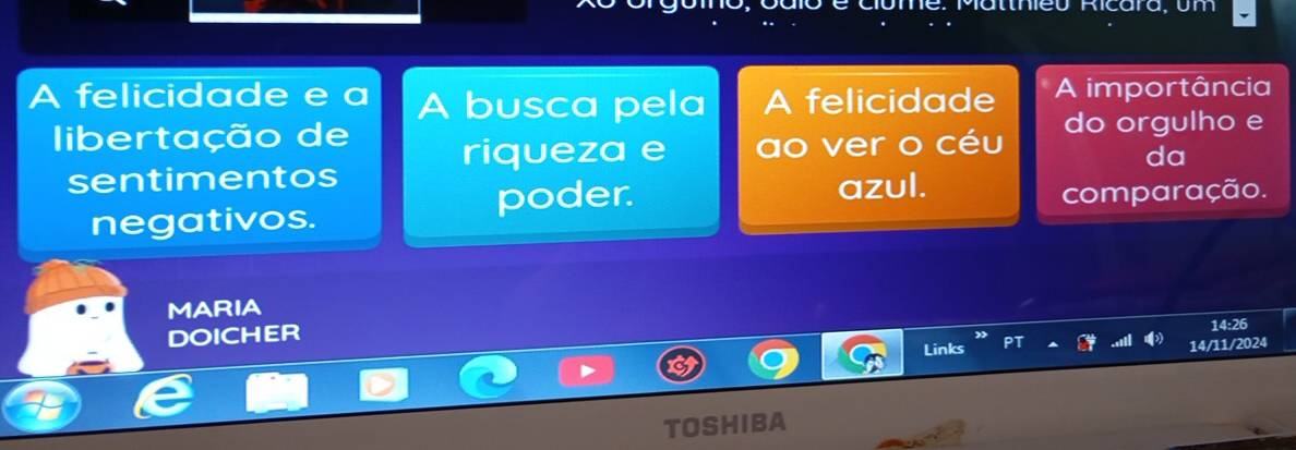 thieu Ricara, um 
A felicidade e a A busca pela A felicidade A importância 
libertação de riqueza e ao ver o céu do orgulho e 
da 
sentimentos 
poder. azul. 
negativos. comparação. 
MARIA 
DOICHER 14:26 
Links 14/11/2024 
TOSHIBA