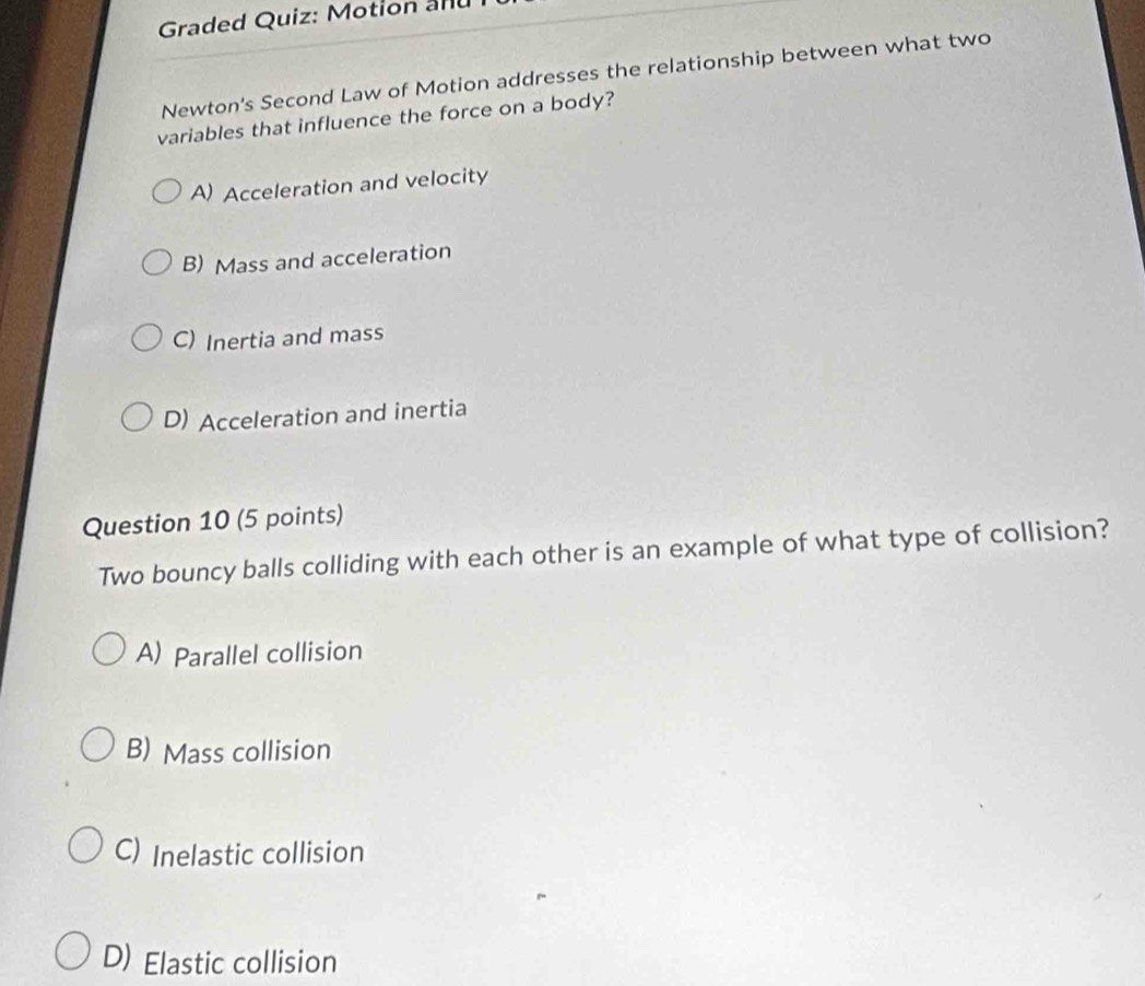 Graded Quiz: Motion and
Newton's Second Law of Motion addresses the relationship between what two
variables that influence the force on a body?
A) Acceleration and velocity
B) Mass and acceleration
C) Inertia and mass
D) Acceleration and inertia
Question 10 (5 points)
Two bouncy balls colliding with each other is an example of what type of collision?
A) Parallel collision
B) Mass collision
C) Inelastic collision
D) Elastic collision