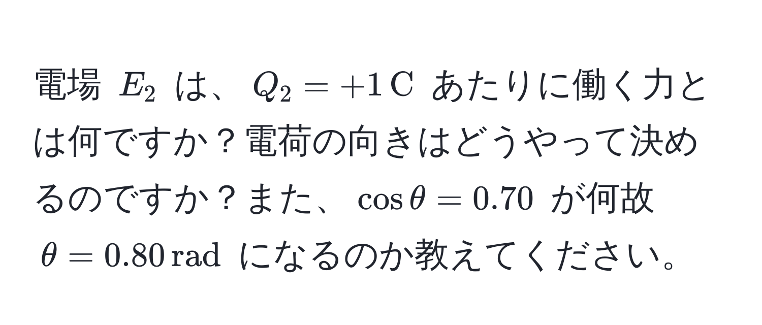 電場 $E_2$ は、$Q_2 = +1,C$ あたりに働く力とは何ですか？電荷の向きはどうやって決めるのですか？また、$cos θ = 0.70$ が何故 $θ = 0.80,rad$ になるのか教えてください。