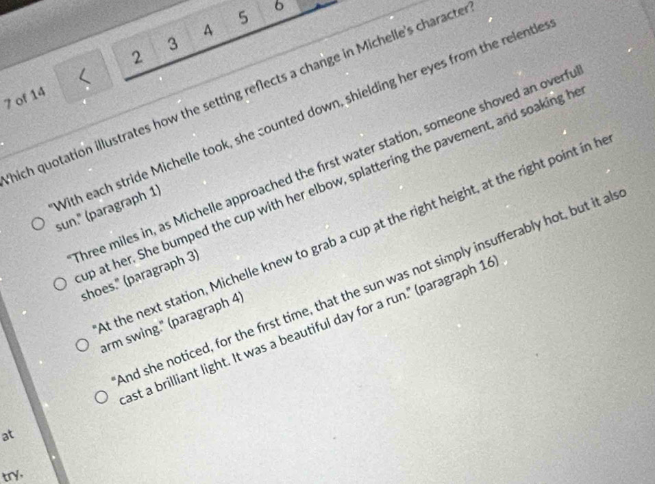 5 6
A
3
2 
7 of 14 < 
nich quotation illustrates how the setting reflects a change in Michelle's characte 
With each stride Michelle took, she counted down, shielding her eyes from the relentle 
hree miles in, as Michelle approached the first water station, someone shoved an overf 
p at her. She bumped the cup with her elbow, splattering the pavement, and soaking h 
sun." (paragraph 1) 
t the next station, Michelle knew to grab a cup at the right height, at the right point in b 
shoes." (paragraph 3) 
nd she noticed, for the first time, that the sun was not simply insufferably hot, but it a 
arm swing." (paragraph 4) 
ast a brilliant light. It was a beautiful day for a run." (paragraph 1 
at 
try,