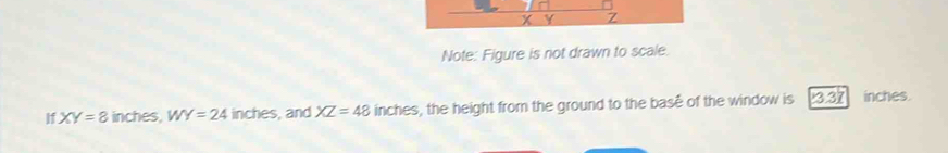 Note: Figure is not drawn to scale. 
I XY=8 inches, WY=24 in ches , and XZ=48 inches, the height from the ground to the base of the window is 3.37 inches.