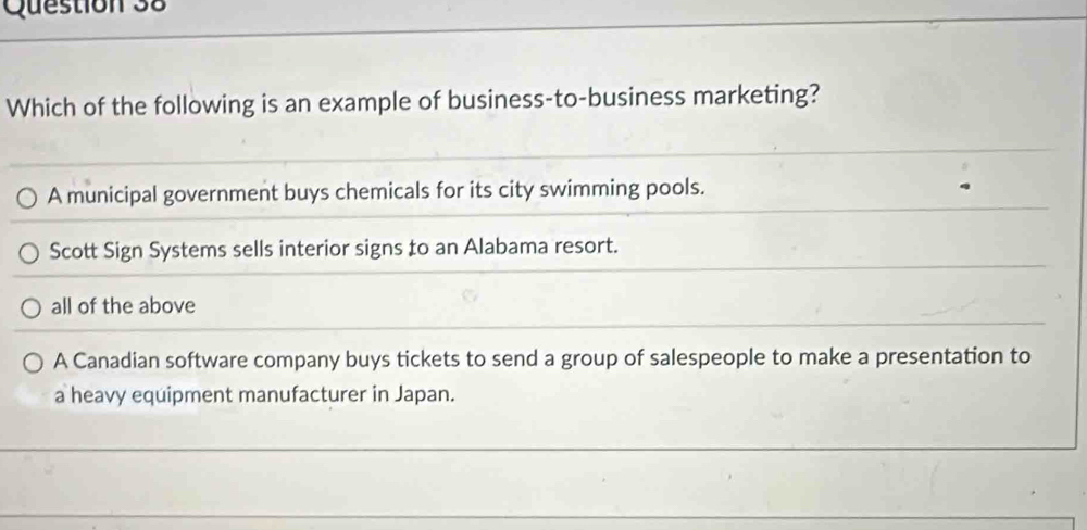 Which of the following is an example of business-to-business marketing?
A municipal government buys chemicals for its city swimming pools.
Scott Sign Systems sells interior signs to an Alabama resort.
all of the above
A Canadian software company buys tickets to send a group of salespeople to make a presentation to
a heavy equipment manufacturer in Japan.