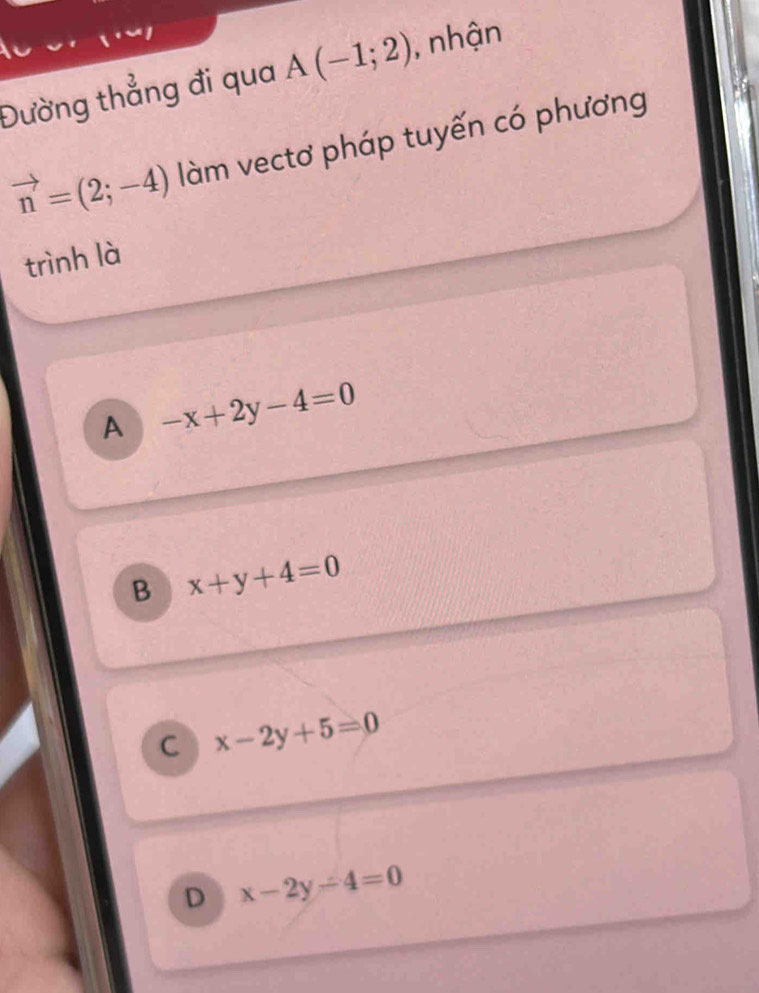 Đường thẳng đi qua A(-1;2) , nhận
vector n=(2;-4) làm vectơ pháp tuyến có phương
trình là
A -x+2y-4=0
B x+y+4=0
C x-2y+5=0
D x-2y-4=0