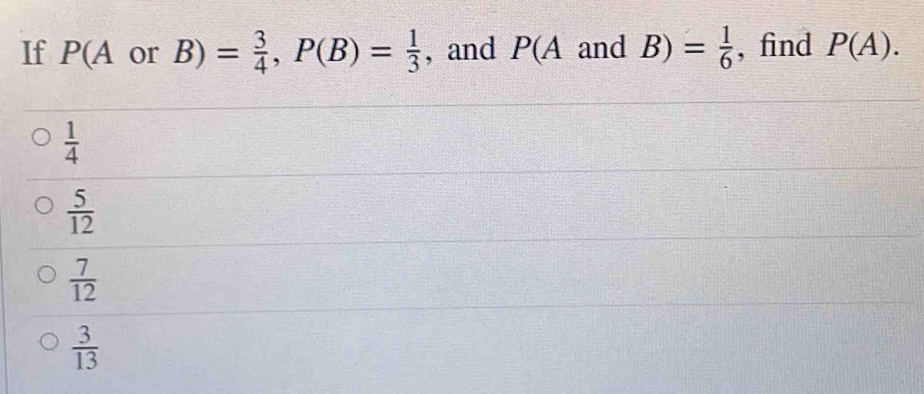 If . P(A . or B) = 3/4 , P(B)= 1/3  , and P(A and B)= 1/6  find P(A).
 1/4 
 5/12 
 7/12 
 3/13 