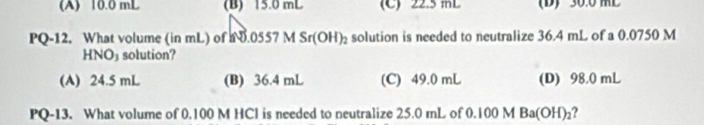 (A) 10.0 mL (B) 15.0 mL (C) 22.5 mL (D) 30.0 ML
PQ-12. What volume (in mL) of N0.0557MSr(OH)_2 solution is needed to neutralize 36.4 mL of a 0.0750 M
HNO_3 solution?
(A) 24.5 mL (B) 36.4 mL (C) 49.0 mL (D) 98.0 mL
PQ-13. What volume of 0.100 M HCl is needed to neutralize 25.0 mL of 0.100 M Ba(OH)₂?