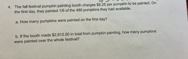 The fall festival pumpkin painting booth charges $6.25 per pumpkin to be painted. On 
the first day, they painted 1/6 of the 480 pumpkins they had available. 
a. How many pumpkins were painted on the first day? 
b. If the booth made $2,812.50 in total from pumpkin painting, how many pumpkins 
were painted over the whole festival?