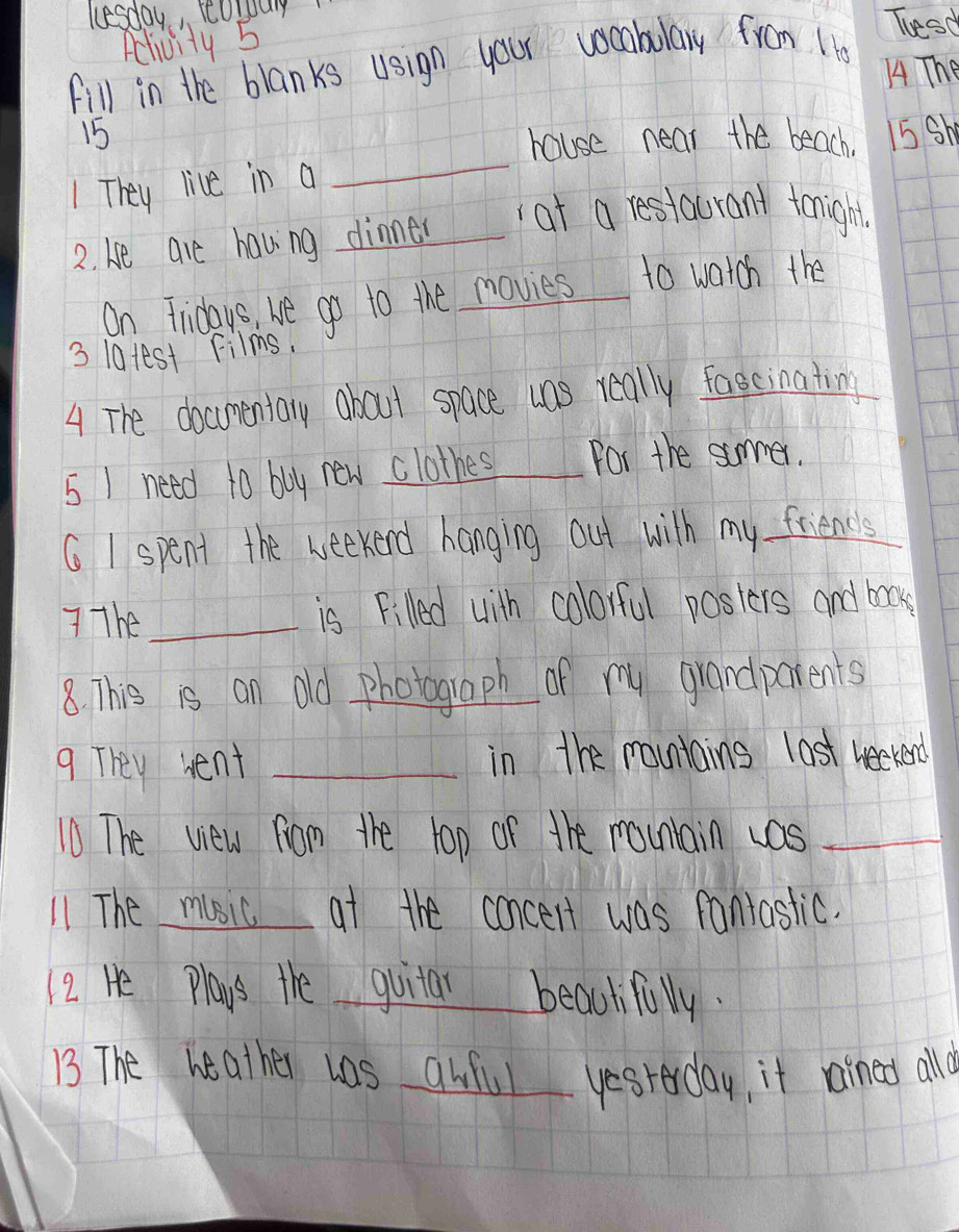 lesday, cordury 
Aclivity 5 
Thesd 
fill in the blanks usign your vocabulary from Ho 
A4 The 
_
15 15 Sh 
house near the beach 
1 They live in a 
2. he are having dinner at a restaurant tonight 
On Fridays, he go to the movies to watch the 
3 latest Films. 
4 The docmentary about space was really fascinating 
5 1 need to buy new clothes for the summer. 
G I spent the weekend hanging out with my friends 
The _is Filled with colorful posters and box 
8. This is an old photograph of my grandparents 
9 They went _in the mountains last weekend 
10 The view fom the top of the mounlain uas_ 
11 The music at the concert was fantastic. 
12 He Plays the guitar beautifuly. 
13 The heather was awful yesterday, it rained all