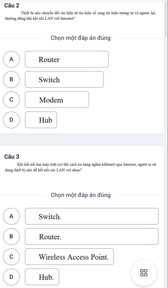 Thiết bị nào chuyển đổi tín hiệu từ tín hiệu số sang tín hiệu tương tự và ngược lại,
thường dùng khi kết nổi LAN với Internet?
Chọn một đáp án đúng
A Router
B Switch
C Modem
D Hub
Câu 3
Khi kết nối hai máy tính (có thể cách xa hàng nghìn kilômét) qua Internet, người ta sử
dụng thiết bị nào để kết nổi các LAN với nhau?
Chọn một đáp án đúng
A Switch.
B Router.
C Wireless Access Point.
□□
D Hub.
0□