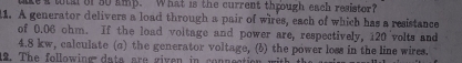 tke a tih of 50 amp. What is the current through each resistor? 
11. A generator delivers a load through a pair of wires, each of which has a resistance 
of 0.06 ohm. If the load voltage and power are, respectively, 120 volts and
4.8 kw, calculate (c) the generator voltage, (6) the power loss in the line wires. 
12. The following dats are given in coppeation with