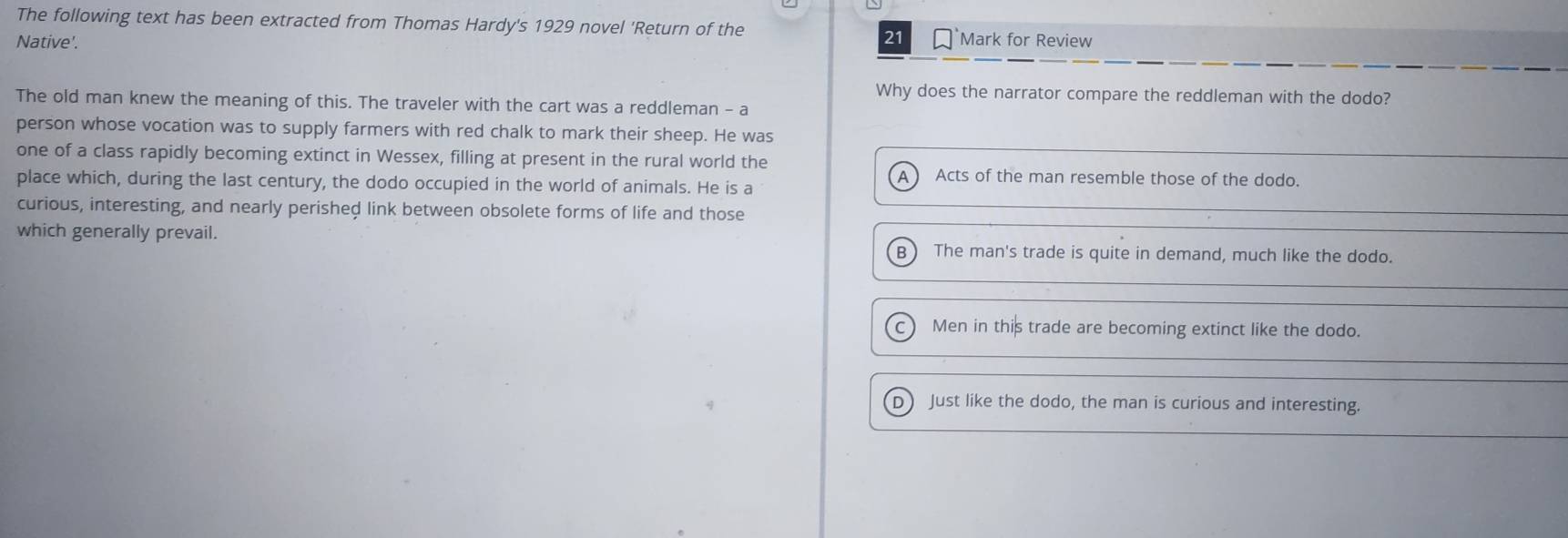 The following text has been extracted from Thomas Hardy's 1929 novel 'Return of the
Native'.
21 Mark for Review
Why does the narrator compare the reddleman with the dodo?
The old man knew the meaning of this. The traveler with the cart was a reddleman - a
person whose vocation was to supply farmers with red chalk to mark their sheep. He was
one of a class rapidly becoming extinct in Wessex, filling at present in the rural world the
A Acts of the man resemble those of the dodo.
place which, during the last century, the dodo occupied in the world of animals. He is a
curious, interesting, and nearly perished link between obsolete forms of life and those
which generally prevail.
B The man's trade is quite in demand, much like the dodo.
c) Men in this trade are becoming extinct like the dodo.
D Just like the dodo, the man is curious and interesting.