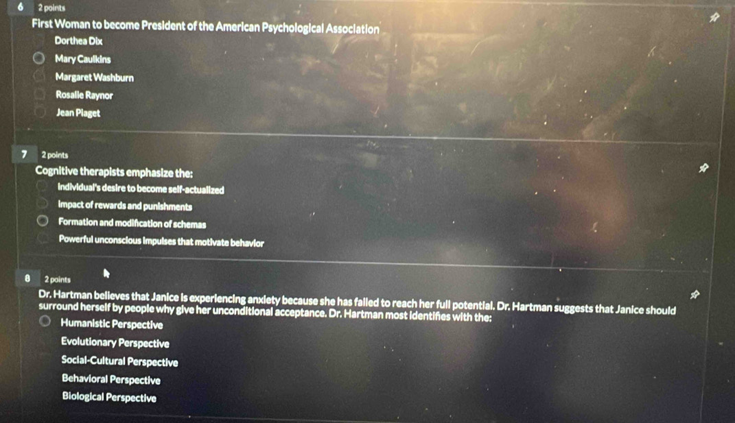 6 2 points
First Woman to become President of the American Psychological Association
Dorthea Dix
Mary Caulkins
Margaret Washburn
Rosalie Raynor
Jean Piaget
7 2 points
Cognitive therapists emphasize the:
Individual's desire to become self-actualized
impact of rewards and punishments
Formation and modifcation of schemas
Powerful unconscious impulses that motivate behavior
8 2 points
Dr. Hartman believes that Janice is experiencing anxiety because she has falled to reach her full potential. Dr. Hartman suggests that Janice should
surround herself by people why give her unconditional acceptance. Dr. Hartman most identifes with the:
Humanistic Perspective
Evolutionary Perspective
Social-Cultural Perspective
Behavioral Perspective
Biological Perspective