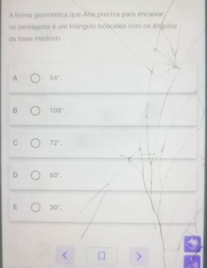 A forma geométrica que Aña precisa para encaixar
no pentágono é um triângulo isósceles com os ângulos
da base medindo
A 54°.
B 108°.
C 72°.
D 60°.
E 30°.