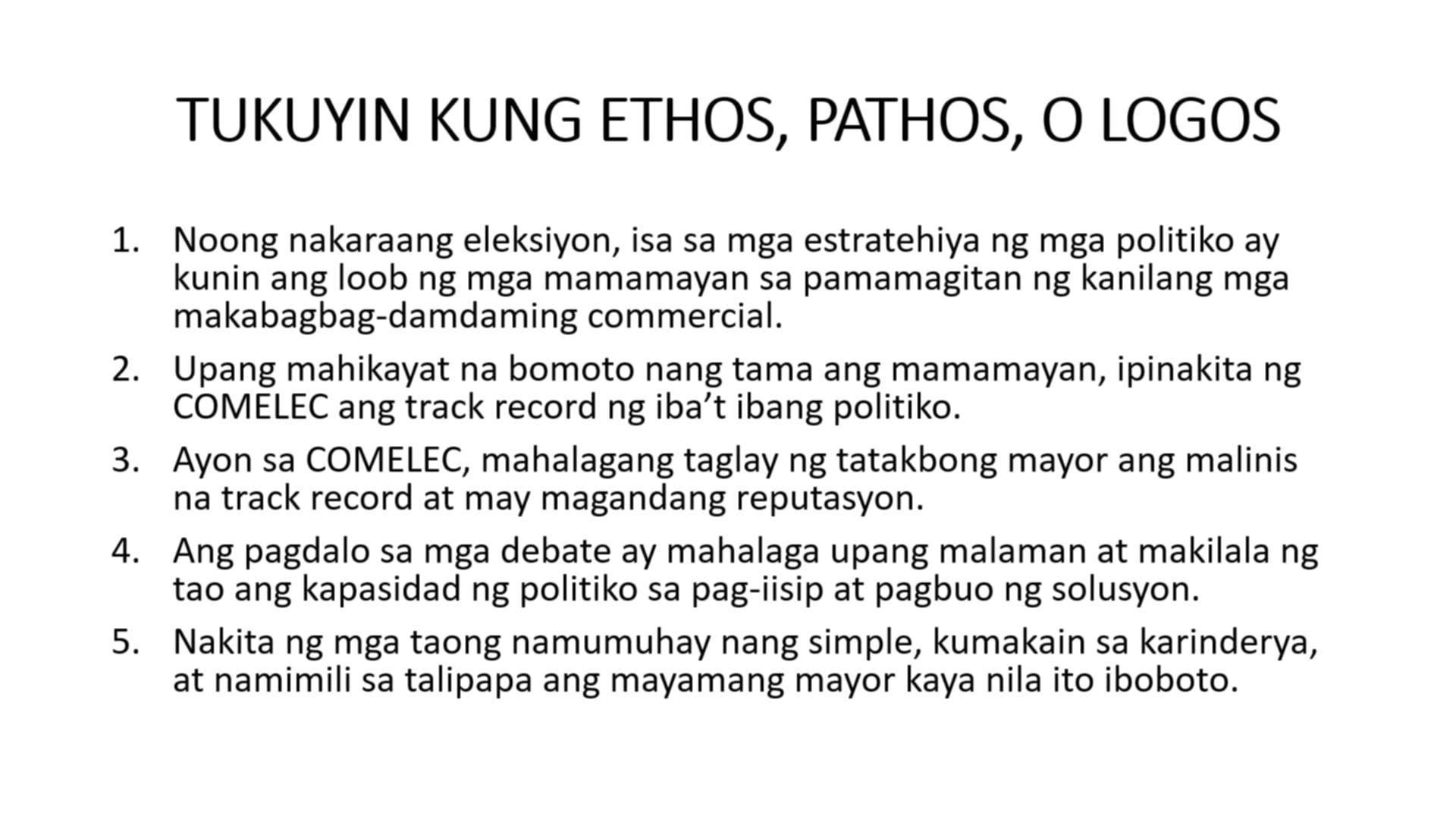 TUKUYIN KUNG ETHOS, PATHOS, O LOGOS 
1. Noong nakaraang eleksiyon, isa sa mga estratehiya ng mga politiko ay 
kunin ang loob ng mga mamamayan sa pamamagitan ng kanilang mga 
makabagbag-damdaming commercial. 
2. Upang mahikayat na bomoto nang tama ang mamamayan, ipinakita ng 
COMELEC ang track record ng iba’t ibang politiko. 
3. Ayon sa COMELEC, mahalagang taglay ng tatakbong mayor ang malinis 
na track record at may magandang reputasyon. 
4. Ang pagdalo sa mga debate ay mahalaga upang malaman at makilala ng 
tao ang kapasidad ng politiko sa pag-iisip at pagbuo ng solusyon. 
5. Nakita ng mga taong namumuhay nang simple, kumakain sa karinderya, 
at namimili sa talipapa ang mayamang mayor kaya nila ito iboboto.