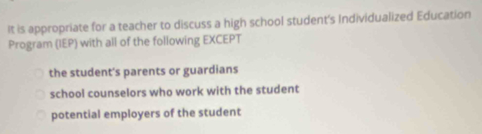 It is appropriate for a teacher to discuss a high school student's Individualized Education
Program (IEP) with all of the following EXCEPT
the student's parents or guardians
school counselors who work with the student
potential employers of the student