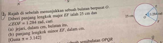 Rajah di sebelah menunjukkan sebuah bulatan berpusat O.
1.284 rad
Diberi panjang lengkok major EF ialah 25 cm dan 
(a) jejari, dalam cm, bulatan itu, ∠ EOF=1.284rad , cari 
(b) panjang lengkok minor EF, dalam cm. 
[Guna π =3.142] hu mibulatan OPQR 
Q 
5