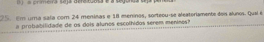 a primeira seja defeituosa é a segunda seja pereita 
Em uma sala com 24 meninas e 18 meninos, sorteou-se aleatoriamente dois alunos. Qual é 
a probabilidade de os dois alunos escolhidos serem meninos?