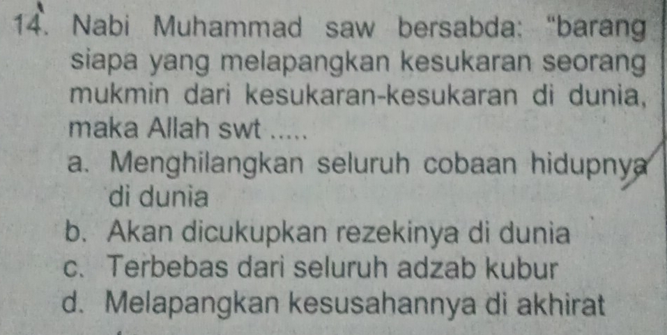 Nabi Muhammad saw bersabda: “barang
siapa yang melapangkan kesukaran seorang
mukmin dari kesukaran-kesukaran di dunia,
maka Allah swt .....
a. Menghilangkan seluruh cobaan hidupnya
di dunia
b. Akan dicukupkan rezekinya di dunia
c. Terbebas dari seluruh adzab kubur
d. Melapangkan kesusahannya di akhirat