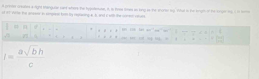 A printer creates a right triangular card where the hypotenuse, h, is three times as long as the shorter leg. What is the length of the longer leg, I, in terms 
of h? Write the answer in simplest form by replacing a, b, and c with the correct values.
 □ /□   (□) |0| □^(□) + = sin cos tan sin^(-1)cos^(-1)tan^(-1) overline □  0^(sumlimits _r^1
π
α β ε
sqrt(□) sqrt [□ ]□ ) □ _□  χ < > csC sec cat log _blog _b |f j a U beginbmatrix □ □  □ □ endbmatrix
A
I= asqrt(b)h/c 