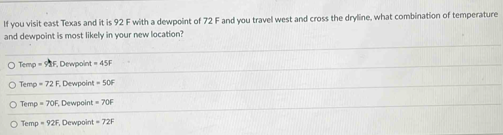 If you visit east Texas and it is 92 F with a dewpoint of 72 F and you travel west and cross the dryline, what combination of temperature
and dewpoint is most likely in your new location?
Temp =92F , Dewpoint =45F
Temp =72F , Dewpoint =5OF
Temp =70F , Dewpoint =7OF
Temp =92F , Dewpoint =72F