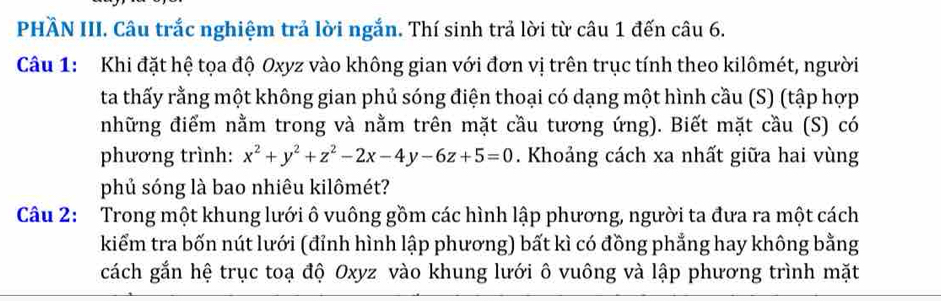 PHầN III. Câu trắc nghiệm trả lời ngắn. Thí sinh trả lời từ câu 1 đến câu 6. 
Câu 1: Khi đặt hệ tọa độ Oxyz vào không gian với đơn vị trên trục tính theo kilômét, người 
ta thấy rằng một không gian phủ sóng điện thoại có dạng một hình cầu (S) (tập hợp 
những điểm nằm trong và nằm trên mặt cầu tương ứng). Biết mặt cầu (S) có 
phương trình: x^2+y^2+z^2-2x-4y-6z+5=0. Khoảng cách xa nhất giữa hai vùng 
phủ sóng là bao nhiêu kilômét? 
Câu 2: Trong một khung lưới ô vuông gồm các hình lập phương, người ta đưa ra một cách 
kiểm tra bốn nút lưới (đỉnh hình lập phương) bất kì có đồng phẳng hay không bằng 
cách gắn hệ trục toạ độ Oxyz vào khung lưới ô vuông và lập phương trình mặt