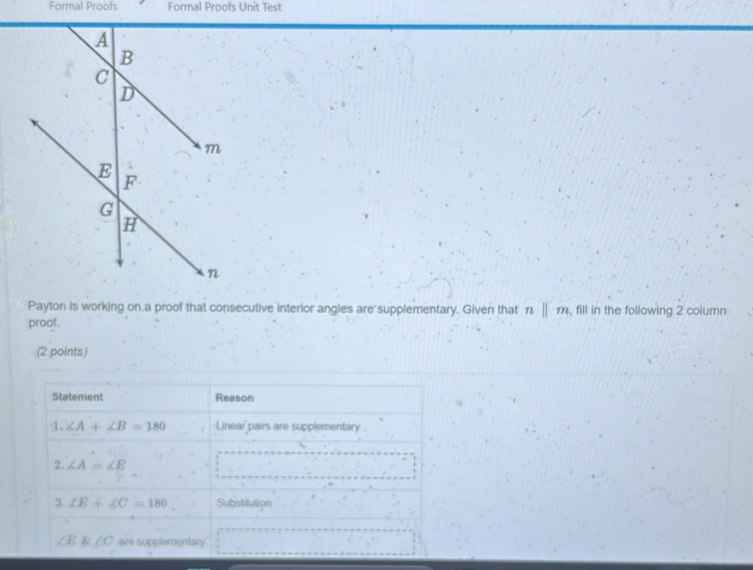 Formal Proofs Formal Proofs Unit Test 
Payton is working on a proof that consecutive interior angles are supplementary. Given that n||m , fill in the following 2 column 
proof. 
(2 points) 
Statement Reason 
1. ∠ A+∠ B=180 Linear pairs are supplementary . 
2. ∠ A=∠ E
3. XE+∠ C=180 Substitution
∠ E & ∠ C are supplementary