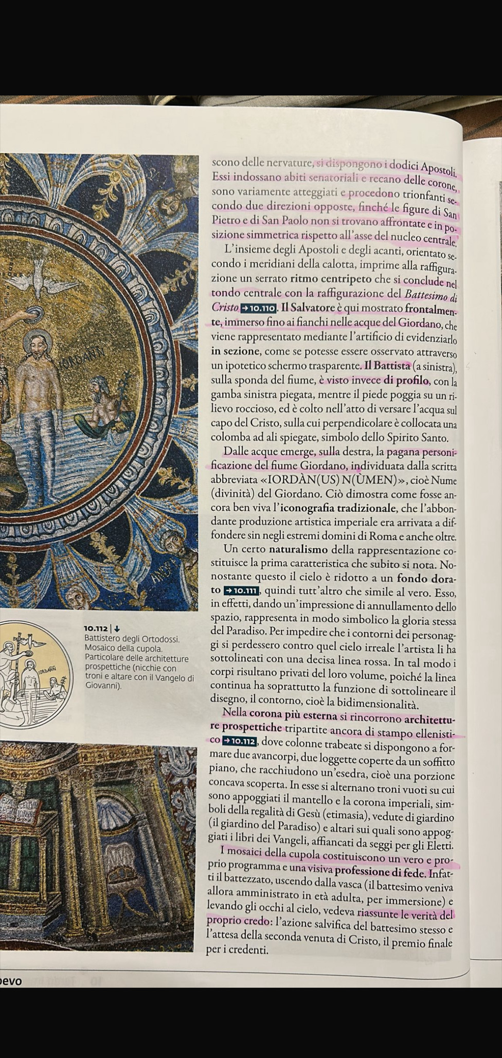 scono delle nervature, si dispongono i dodici Apostolí.
Essi indossano abiti senatoriali e recano delle corone,
sono variamente atteggiati e procedono trionfanti se
condo due direzioni opposte, finché le figure di San
Pietro e di San Paolo non si trovano affrontate e in po-
sizione simmetrica rispetto all’asse del nucleo centrale.
L’insieme degli Apostoli e degli acanti, orientato se.
condo i meridiani della calotta, imprime alla raffigura.
zione un serrato ritmo centripeto che si conclude nel
tondo centrale con la raffigurazione del Battesimo di
Cristo Mo1o. Il Salvatore è qui mostrato frontalmen-
te, immerso fino ai fianchi nelle acque del Giordano, che
viene rappresentato mediante l’artificio di evidenziarlo
in sezione, come se potesse essere osservato attraverso
un ipotetico schermo trasparente. Il Battista (a sinistra),
sulla sponda del fiume, è visto invece di profilo, con la
gamba sinistra piegata, mentre il piede poggia su un ri-
lievo roccioso, ed è colto nell’atto di versare l’acqua sul
capo del Cristo, sulla cui perpendicolare è collocata una
colomba ad ali spiegate, simbolo dello Spirito Santo.
Dalle acque emerge, sulla destra, la pagana personi-
ficazione del fiume Giordano, individuata dalla scritta
abbreviata «IORDÀN(US) N(ÜMEN)», cioè Nume
(divinità) del Giordano. Ciò dimostra come fosse an-
cora ben viva l’iconografia tradizionale, che l’abbon-
dante produzione artistica imperiale era arrivata a dif-
fondere sin negli estremi domini di Roma e anche oltre.
Un certo naturalismo della rappresentazione co-
stituisce la prima caratteristica che subito si nota. No-
nostante questo il cielo è ridotto a un fondo dora-
to Eo, quindi tutt’altro che simile al vero. Esso,
in effetti, dando un’impressione di annullamento dello
spazio, rappresenta in modo simbolico la gloria stessa
10.112 |  ↓ del Paradiso. Per impedire che i contorni dei personag-
Battistero deqli Ortodossi. gi si perdessero contro quel cielo irreale l’artista li ha
Mosaico della cupola.
Particolare delle architetture sottolineati con una decisa linea rossa. In tal modo i
prospettiche (nicchie con
troni e altare con il Vangelo d corpi risultano privati del loro volume, poiché la linea
Giovanni). continua ha soprattutto la funzione di sottolineare il
disegno, il contorno, cioè la bidimensionalità.
Nella corona più esterna si rincorrono architettu-
re prospettiche tripartite ancora di stampo ellenistis
o 2012, dove colonne trabeate si dispongono a for-
are due avancorpi, due loggette coperte da un soffitto
iano, che racchiudono un esedra, cioè una porzione
oncava scoperta. In esse si alternano troni vuoti su cui
ono appoggiati il mantello e la corona imperiali, sim-
oli della regalità di Gesù (etimasia), vedute di giardino
l giardino del Paradiso) e altari sui quali sono appog
iati i libri dei Vangeli, affiancati da seggi per gli Eletti.
I mosaici della cupola costituiscono un vero e pro-
rio programma e una visiva professione di fede. Infat-
il battezzato, uscendo dalla vasca (il battesimo veniva
llora amministrato in età adulta, per immersione) e
vando gli occhi al cielo, vedeva riassunte le verità del
roprio credo: l’azione salvifica del battesimo stesso e
ttesa della seconda venuta di Cristo, il premio finale
r i credenti.
evo